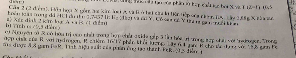 điểm) 
Wis, công thức cầu tạo của phân tử hợp chất tạo bởi X và T(Z=1).(0,5
Câu 2 (2 điểm). Hỗn hợp X gồm hai kim loại A và B ở hai chu kì liên tiếp của nhóm IIA. Lấy 0,88g X hòa tan 
hoàn toàn trong dd HCl dư thu 0,7437 lít H_2 : (dkc) và dd Y. Cô cạn dd Y thu m gam muối khan. 
a) Xác định 2 kim loại A và B. (1 điểm) 
b) Tính m (0,5 điểm) 
c) Nguyên tố R có hóa trị cao nhất trong hợp chất oxide gấp 3 lần hóa trị trong hợp chất với hydrogen. Trong 
hợp chất của R với hydrogen, R chiếm 16/17 phần khối lượng. Lấy 6,4 gam R cho tác dụng với 16,8 gam Fe 
thu được 8,8 gam FeR. Tính hiệu suất của phản ứng tạo thành FeR. (0,5 diểm )