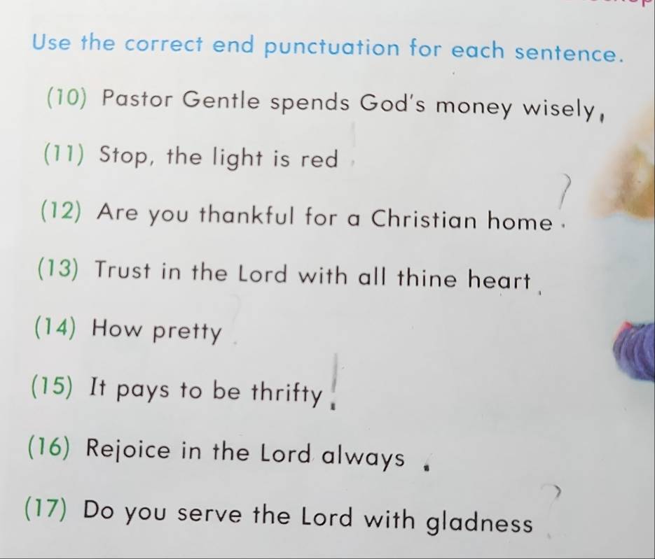 Use the correct end punctuation for each sentence. 
(10) Pastor Gentle spends God's money wisely, 
(11) Stop, the light is red 
(12) Are you thankful for a Christian home . 
(13) Trust in the Lord with all thine heart 
(14) How pretty 
(15) It pays to be thrifty 
(16) Rejoice in the Lord always 
(17) Do you serve the Lord with gladness