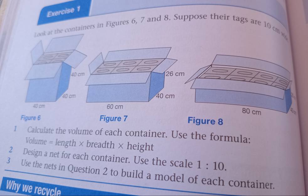 ontainers in Figures 6, 7 and 8. Suppose their tags are 10 cm < 
<tex>80 cm 4 
Figure 6 Figure 7 
Figure 8 
1 Calculate the volume of each container. Use the formula: 
Volume = length × breadth × height 
2 Design a net for each container. Use the scale 1:10. 
3 Use the nets in Question 2 to build a model of each container. 
Why we recycle