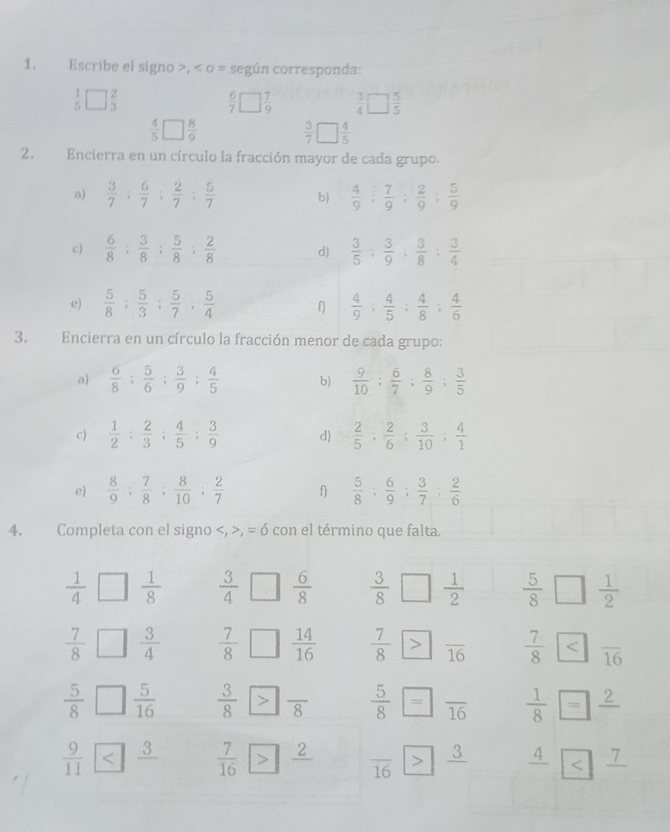 Escribe el signo >, < o = según corresponda:
 beginarrayr 1 5endarray □ beginarrayr 2 3endarray
 6/7 □  7/9   3/4 □  5/5 
 4/5 □  8/9 
 3/7   4/5 
2. Encierra en un círculo la fracción mayor de cada grupo.
a)  3/7 : 6/7 : 2/7 : 5/7  b)  4/9 ; 7/9 ; 2/9 ; 5/9 
c)  6/8 ; 3/8 ; 5/8 ; 2/8  d)  3/5 : 3/9 : 3/8 : 3/4 
e)  5/8 ; 5/3 ; 5/7 ; 5/4   4/9 ; 4/5 ; 4/8 ; 4/6 
3. Encierra en un círculo la fracción menor de cada grupo:
a)  6/8 : 5/6 : 3/9 : 4/5  b)  9/10 : 6/7 : 8/9 : 3/5 
c)  1/2 : 2/3 : 4/5 : 3/9  d)  2/5 ; 2/6 ; 3/10 ; 4/1 
e)  8/9 ; 7/8 ; 8/10 ; 2/7  f)  5/8 ; 6/9 ; 3/7 ; 2/6 
4. Completa con el signo , = ó con el término que falta.
 1/4 □  1/8   3/4   6/8   3/8   1/2   5/8 [ □  1/2 
 7/8 □  3/4   7/8   14/16   7/8  overline 16
 5/8 □  5/16  □τ  5/8 = overline 16  1/8 =frac 2
 9/11  □ overline 16 | _ 3 frac 4 