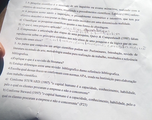 LA pesquisa científica é o resultado de um inquérito ou exame minucioso, realizado com o
objetivo de resolver um problema, recorrendo a procedimentos científicos. Lehfeld (1991) refere-
se à pesquisa como sendo a inquisição, o procedimento sistemático e intensivo, que tem por
objetivo descobrir e interpretar os fatos que estão inseridos em uma determinada realidade.
a) Classifique as pesquisas cientificas quanto a sua forma de abordagem.
b) O que é, uma pesquisa aplicada?
2. Compreender a articulação das etapas de uma pesquisa, Quivy & Campenhoudt (1995) falam
Quais são esses eixos?
rapidamente sobre os princípios contidos nos três eixos de uma pesquisa e da lógica que os une.
3. As partes que compoêm um artigo científico podem ser: Preliminares, Introdução, revisão de
bibliografica.
literatura ou estado de arte, metodologia usadas para realização de trabalho, resultados e referência
a)Explique o que é a revisão de literatura?
b) Estaleça diferenças entre uma revisão bibliografica duma referência bibliografica.
4.Escolha qual dessas frases se conformam com normas APA, usada na Instituição para elaboração
dum trabalho cientifico.
a) Conforme STEWARD (1997) "o capital humano é a capacidade, conhecimento, habilidade,
pelo o qual os clientes procuram a empresa e não o concorrente"
b) Conforme Steward (1997) "o capital humano é a capacidade, conhecimento, habilidade, pelo o
qual os clientes procuram a empresa e não o concorrente'' (P23)