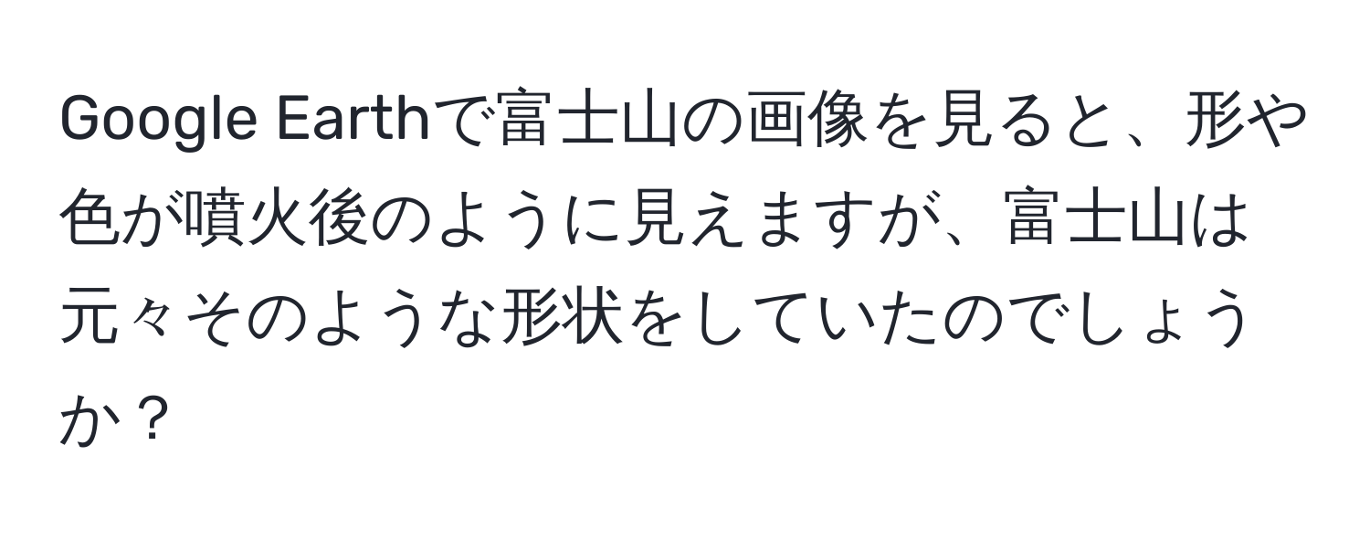 Google Earthで富士山の画像を見ると、形や色が噴火後のように見えますが、富士山は元々そのような形状をしていたのでしょうか？