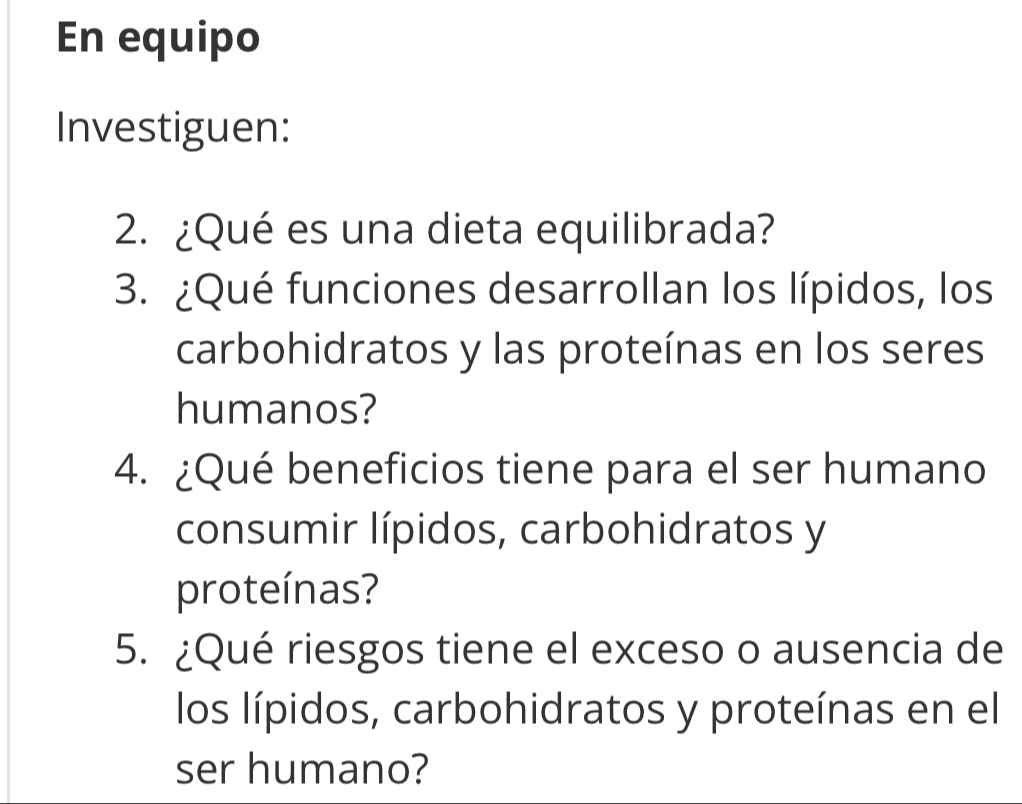 En equipo 
Investiguen: 
2. ¿Qué es una dieta equilibrada? 
3. ¿Qué funciones desarrollan los lípidos, los 
carbohidratos y las proteínas en los seres 
humanos? 
4. ¿Qué beneficios tiene para el ser humano 
consumir lípidos, carbohidratos y 
proteínas? 
5. ¿Qué riesgos tiene el exceso o ausencia de 
los lípidos, carbohidratos y proteínas en el 
ser humano?