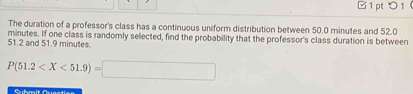 □1 pt 0 1 ( 
The duration of a professor's class has a continuous uniform distribution between 50.0 minutes and 52.0
minutes. If one class is randomly selected, find the probability that the professor's class duration is between
51.2 and 51.9 minutes.
P(51.2
Submit Question