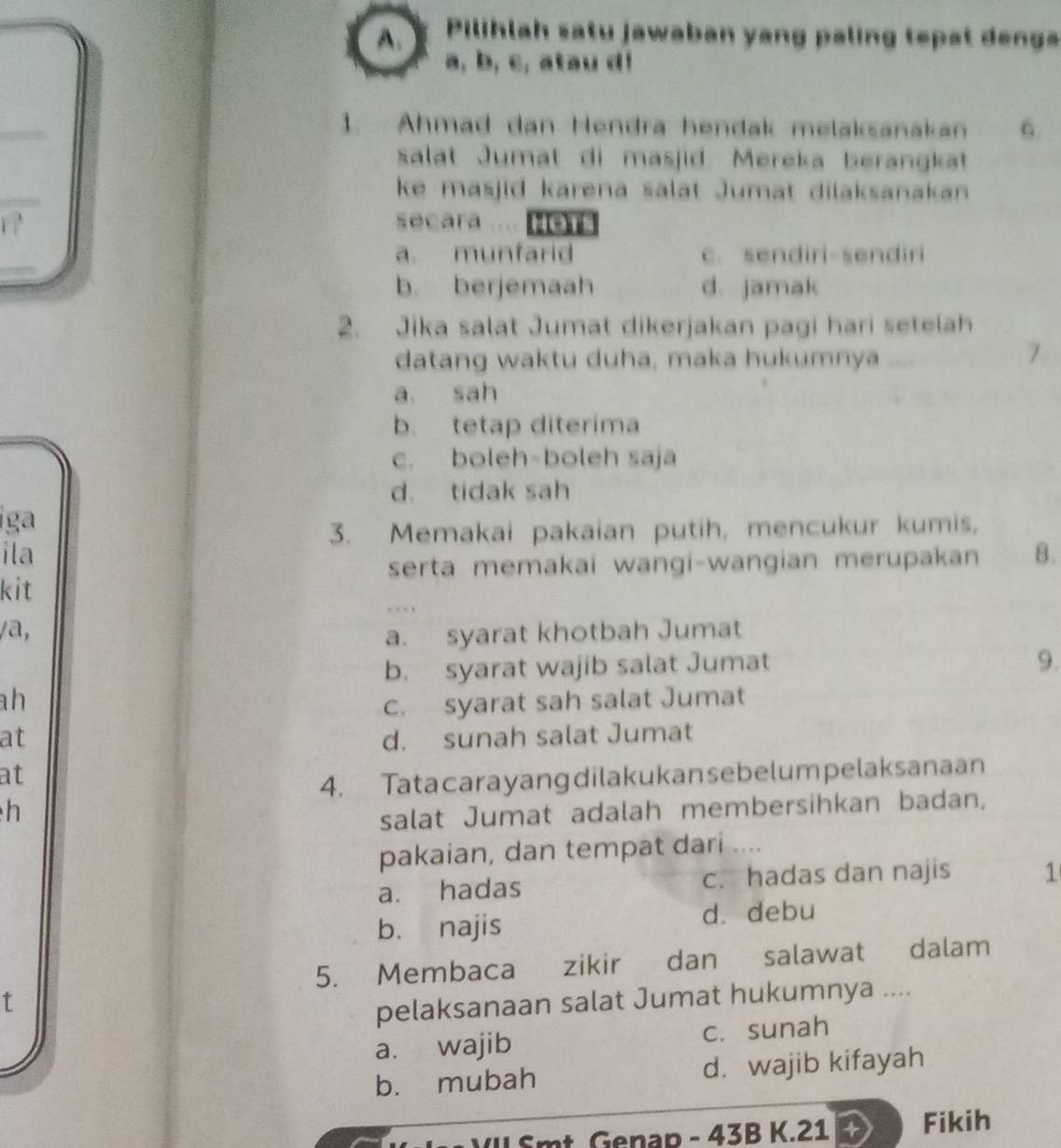 Pilihlah satu jawaban yang paling tepat denga
a, b, c, atau d!
1. Ahmad dan Hendra hendak melaksanakan 6
salat Jumat di masjid. Mereka berangkat
ke masjid karena salat Jumat dilaksanakan 
secara .... Hers
a. munfarid c. sendiri-sendiri
b. berjemaah d. jamak
2. Jika salat Jumat dikerjakan pagi hari setelah
datang waktu duha, maka hukumnya ,, .
7
a sah
b. tetap diterima
c. boleh-boleh saja
d. tidak sah
iga
3. Memakai pakaian putih, mencukur kumis,
ila B.
serta memakai wangi-wangian merupakan
kit
/a,
a. syarat khotbah Jumat
b. syarat wajib salat Jumat
9.
h
c. syarat sah salat Jumat
at d. sunah salat Jumat
at
4. Tata carayangdilakukansebelum pelaksanaan
h
salat Jumat adalah membersihkan badan,
pakaian, dan tempat dari ....
a. hadas c. hadas dan najis 1
b. najis d. debu
5. Membaca zikir dan salawat dalam
t
pelaksanaan salat Jumat hukumnya ....
a. wajib c. sunah
b. mubah d. wajib kifayah
W f mt. Genap - 43B K. 21 Fikih