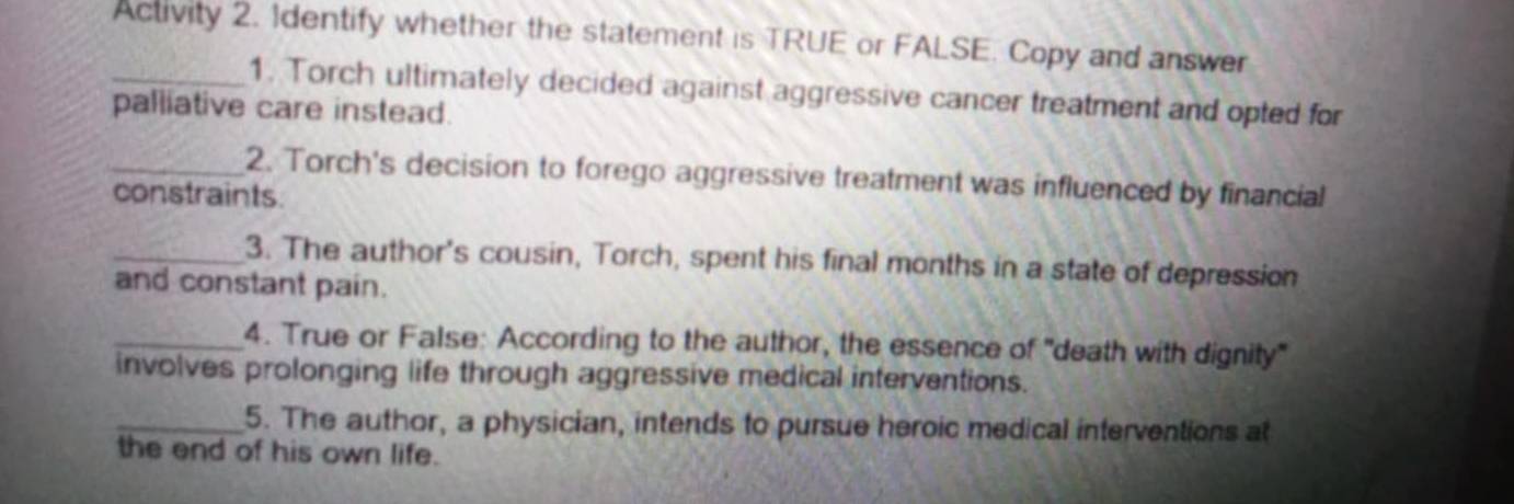 Activity 2. 1dentify whether the statement is TRUE or FALSE. Copy and answer 
_1. Torch ultimately decided against aggressive cancer treatment and opted for 
palliative care instead. 
_2. Torch's decision to forego aggressive treatment was influenced by financial 
constraints. 
_3. The author's cousin, Torch, spent his final months in a state of depression 
and constant pain. 
_4. True or False: According to the author, the essence of "death with dignity' 
involves prolonging life through aggressive medical interventions. 
_5. The author, a physician, intends to pursue heroic medical interventions at 
the end of his own life.