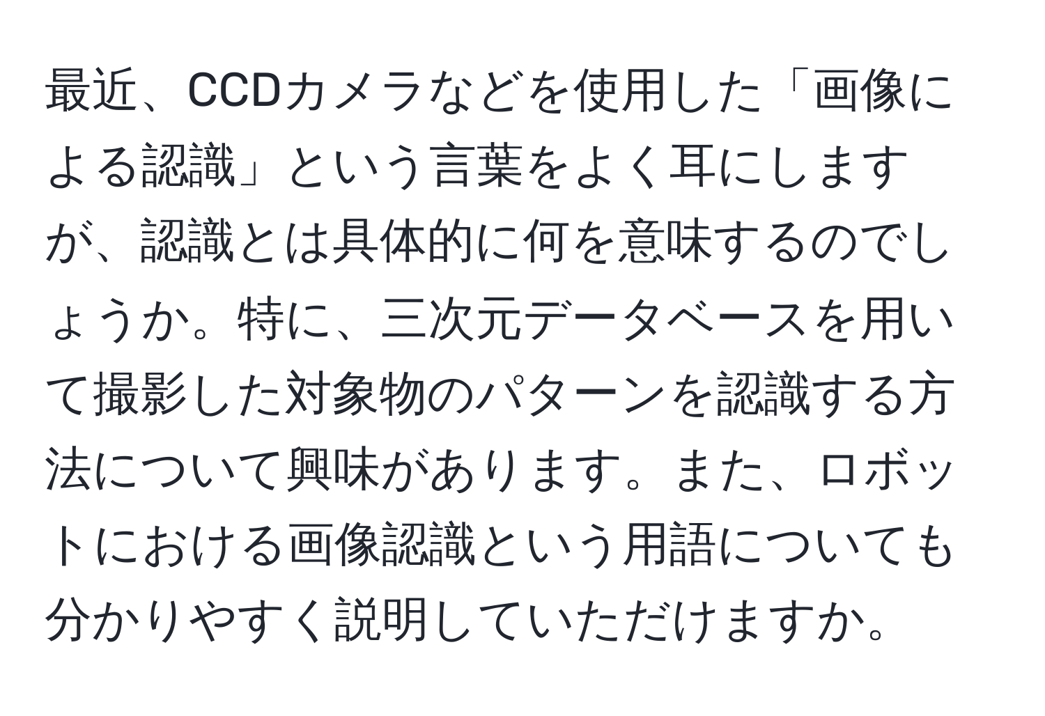 最近、CCDカメラなどを使用した「画像による認識」という言葉をよく耳にしますが、認識とは具体的に何を意味するのでしょうか。特に、三次元データベースを用いて撮影した対象物のパターンを認識する方法について興味があります。また、ロボットにおける画像認識という用語についても分かりやすく説明していただけますか。