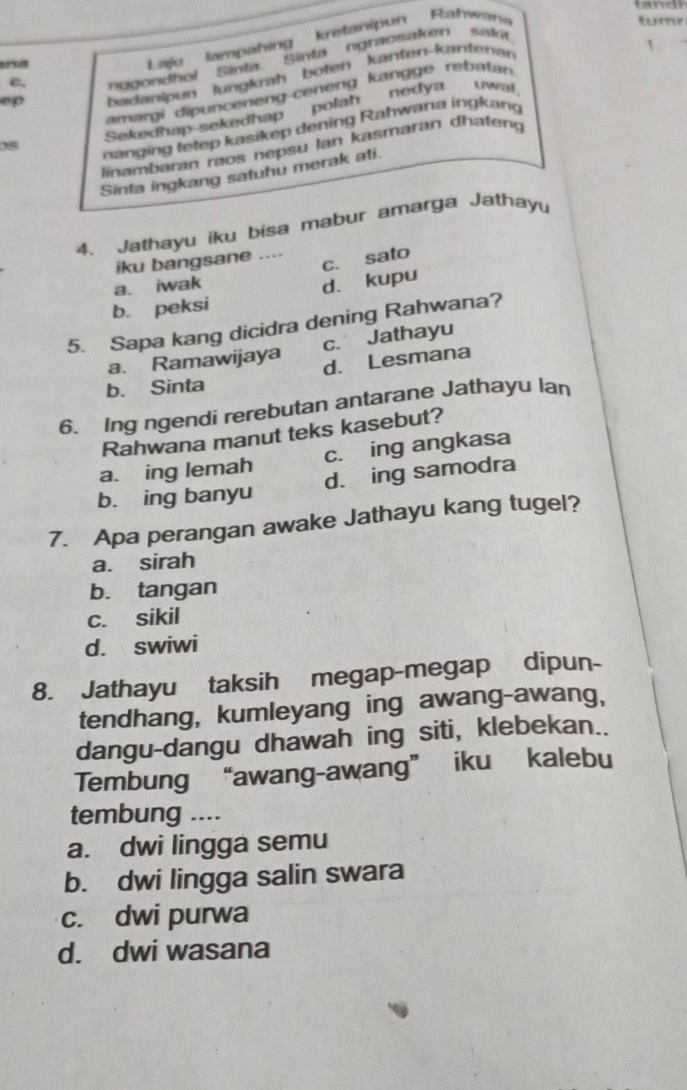 Laju lampahing kretanipun Rahwa
tum
ep nggondhol Sinta. Sinta ngraosaken sakif
badanipun lungkrah boten kanten-kantenan
`
C
amargi dipunceneng-ceneng kangge rebatan
Sekedhap-sekedhap polah nedya uwa!
nanging tetep kasikep dening Rahwana ingkang
0s
linambaran raos nepsu lan kasmaran dhaten
Sinta ingkang satuhu merak ati.
4. Jathayu iku bisa mabur amarga Jathayu
c. sato
iku bangsane ....
a. iwak
d. kupu
b. peksi
5. Sapa kang dicidra dening Rahwana?
a. Ramawijaya c. Jathayu
d. Lesmana
b. Sinta
6. Ing ngendi rerebutan antarane Jathayu lan
Rahwana manut teks kasebut?
a. ing lemah c. ing angkasa
b. ing banyu d. ing samodra
7. Apa perangan awake Jathayu kang tugel?
a. sirah
b. tangan
c. sikil
d. swiwi
8. Jathayu taksih megap-megap dipun-
tendhang, kumleyang ing awang-awang,
dangu-dangu dhawah ing siti, klebekan..
Tembung “awang-awang” iku kalebu
tembung ....
a. dwi lingga semu
b. dwi lingga salin swara
c. dwi purwa
d. dwi wasana