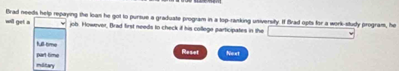 Brad needs help repaying the loan he got to pursue a graduate program in a top-ranking university. If Brad opts for a work-study program, he
will get a job. However, Brad first needs to check if his college participates in the _ 
full-time
Reset
part-time Next
miditary