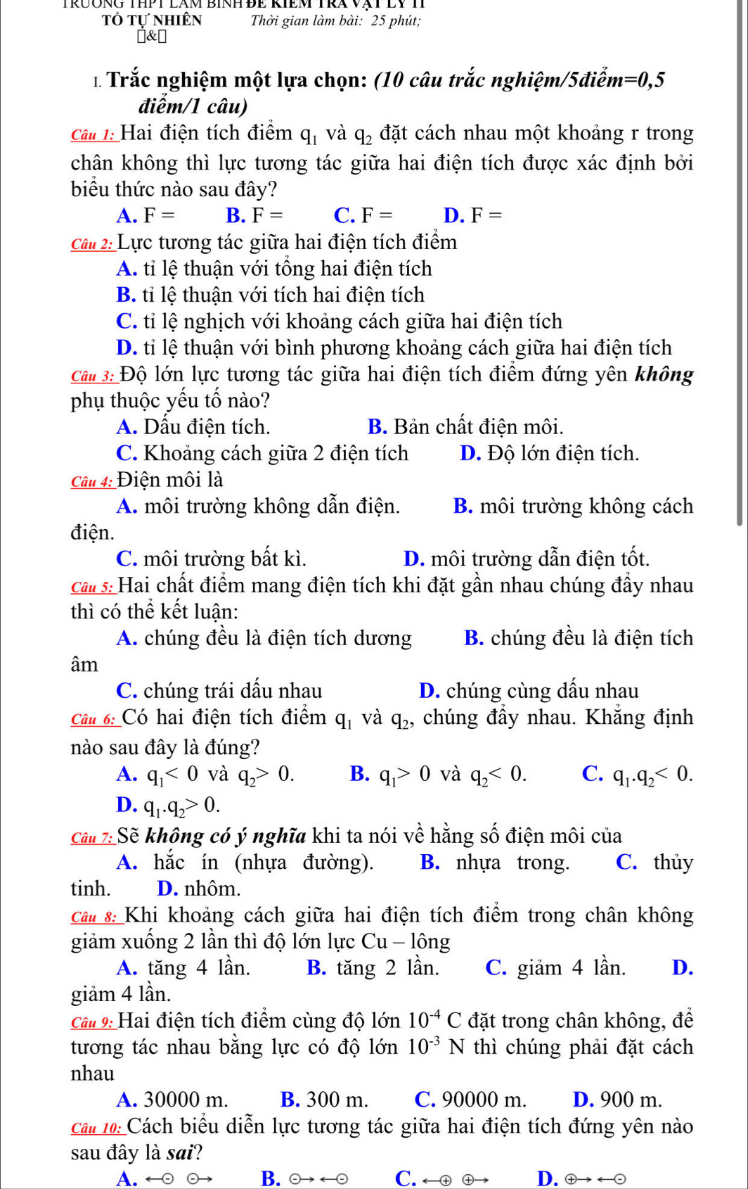 tổ tự nhiên Thời gian làm bài: 25 phút;
]&￥
* Trắc nghiệm một lựa chọn: (10 câu trắc nghiệm/5điễm =0,5
điểm/1 câu)
Câu 1: Hai điện tích điểm q_1 và q_2 đặt cách nhau một khoảng r trong
chân không thì lực tương tác giữa hai điện tích được xác định bởi
biểu thức nào sau đây?
A. F= B. F= C. F= D. F=
Câu 2: Lực tương tác giữa hai điện tích điểm
A. tỉ lệ thuận với tổng hai điện tích
B. tỉ lệ thuận với tích hai điện tích
C. tỉ lệ nghịch với khoảng cách giữa hai điện tích
D. tỉ lệ thuận với bình phương khoảng cách giữa hai điện tích
Câ 3: Độ lớn lực tương tác giữa hai điện tích điểm đứng yên không
phụ thuộc yếu tố nào?
A. Dấu điện tích. B. Bản chất điện môi.
C. Khoảng cách giữa 2 điện tích D. Độ lớn điện tích.
Câu 4: Điện môi là
A. môi trường không dẫn điện. B. môi trường không cách
điện.
C. môi trường bất kì. D. môi trường dẫn điện tốt.
Cầ s: Hai chất điểm mang điện tích khi đặt gần nhau chúng đầy nhau
thì có thể kết luận:
A. chúng đều là điện tích dương B. chúng đều là điện tích
âm
C. chúng trái dấu nhau D. chúng cùng dấu nhau
Câu 6: Có hai điện tích điểm q_1 và q_2 , chúng đầy nhau. Khẳng định
nào sau đây là đúng?
A. q_1<0</tex> và q_2>0. B. q_1>0 và q_2<0. C. q_1.q_2<0.
D. q_1.q_2>0.
Cầu 7: Sẽ không có ý nghĩa khi ta nói về hằng số điện môi của
A. hắc ín (nhựa đường). B. nhựa trong. C. thủy
tinh. D. nhôm.
Câ# 8: Khi khoảng cách giữa hai điện tích điểm trong chân không
giảm xuống 2 lần thì độ lớn lực Cu - lông
A. tăng 4 lần. B. tăng 2 lần. C. giảm 4 lần. D.
giảm 4 lần.
Câ# 9: Hai điện tích điểm cùng độ lớn 10^(-4)C đặt trong chân không, để
tương tác nhau bằng lực có độ lớn 10^(-3)N thì chúng phải đặt cách
nhau
A. 30000 m. B. 300 m. C. 90000 m. D. 900 m.
Câu 10: Cách biểu diễn lực tương tác giữa hai điện tích đứng yên nào
sau đây là sai?
A. ← ⊙ B.  a C. ← ⊕ ⊕ D. ④→ ←