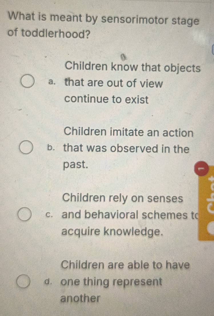 What is meant by sensorimotor stage
of toddlerhood?
Children know that objects
a. that are out of view
continue to exist
Children imitate an action
b. that was observed in the
past.
Children rely on senses
c. and behavioral schemes to
acquire knowledge.
Children are able to have
d. one thing represent
another