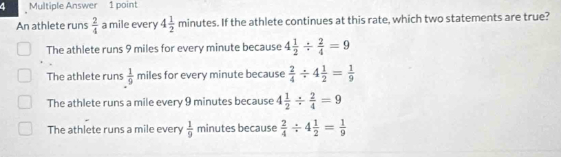 Multiple Answer 1 point
An athlete runs  2/4  a mile every 4 1/2 minutes. If the athlete continues at this rate, which two statements are true?
The athlete runs 9 miles for every minute because 4 1/2 /  2/4 =9
The athlete runs  1/9  miles for every minute because  2/4 / 4 1/2 = 1/9 
The athlete runs a mile every 9 minutes because 4 1/2 /  2/4 =9
The athlete runs a mile every  1/9  minutes because  2/4 / 4 1/2 = 1/9 