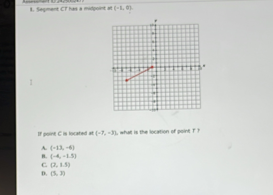 Assessment (E:242500247)
I Segment CT has a midpoint at (-1,0). 
If point C is located at (-7,-3) , what is the location of point 7 ?
A. (-13,-6)
B. (-4,-1.5)
C. (2,1.5)
D. (5,3)