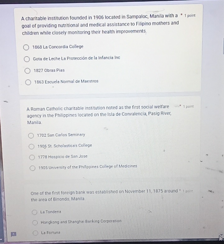 A charitable institution founded in 1906 located in Sampaloc, Manila with a * 1 point
goal of providing nutritional and medical assistance to Filipino mothers and
children while closely monitoring their health improvements.
1868 La Concordia College
Gota de Leche La Protección de la Infancia Inc
1827 Obras Pias
1863 Escuela Normal de Maestros
A Roman Catholic charitable institution noted as the first social welfare 1 point
agency in the Philippines located on the Isla de Convalencia, Pasig River,
Manila.
1702 San Carlos Seminary
1906 St. Scholastica's College
1778 Hospicio de San Jose
1905 University of the Philippines College of Medicines
One of the first foreign bank was established on November 11, 1875 around " 1 poim
the area of Binondo, Manila
La Tondena
Hongkong and Shanghai Banking Corporation
La Fortuna