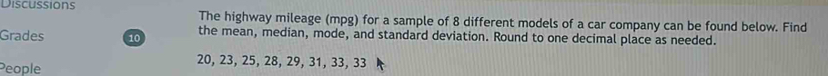 Discussions The highway mileage (mpg) for a sample of 8 different models of a car company can be found below. Find 
Grades 10 the mean, median, mode, and standard deviation. Round to one decimal place as needed. 
People
20, 23, 25, 28, 29, 31, 33, 33