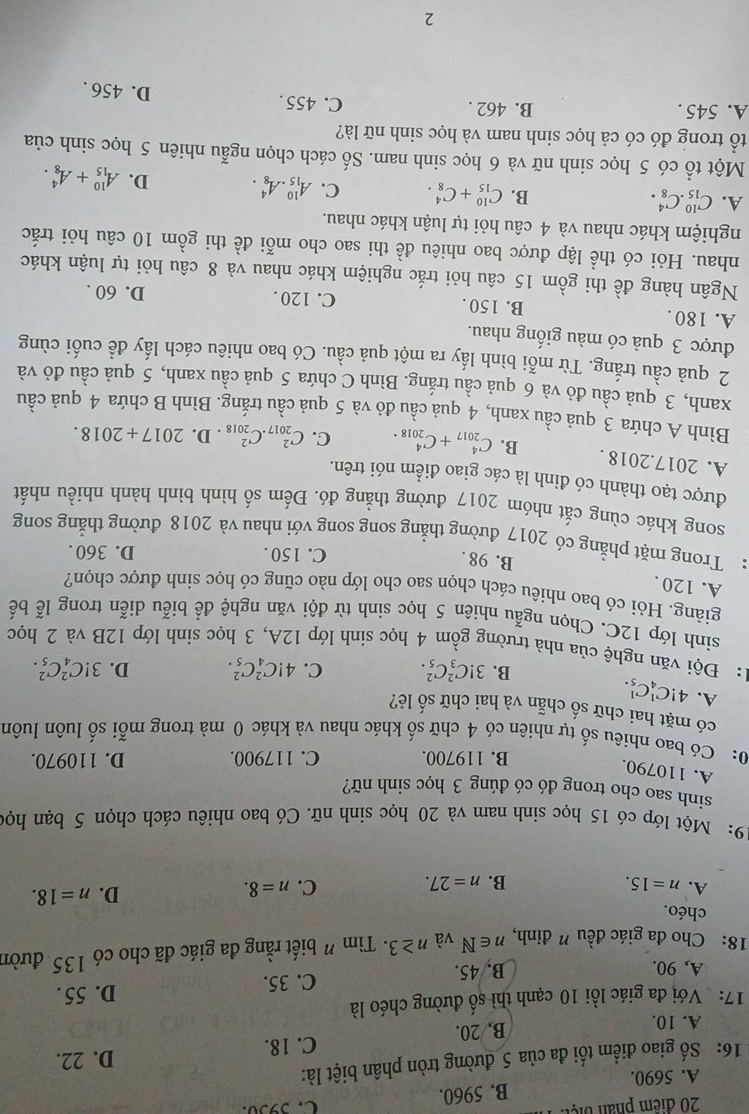 phần biệt
A. 5690. B. 5960.
C. 5930.
16: Số giao điểm tối đa của 5 đường tròn phân biệt là:
D. 22.
C. 18.
A. 10. B. 20.
17: Với đa giác lồi 10 cạnh thì số đường chéo là
A, 90. B. 45. C. 35.
D. 55 .
18: Cho đa giác đều ” đỉnh, n∈ N và n≥ 3 · Tìm " biết rằng đa giác đã cho có 135 đườn
chéo.
A. n=15. B. n=27.
C. n=8.
D. n=18.
19: Một lớp có 15 học sinh nam và 20 học sinh nữ. Có bao nhiêu cách chọn 5 bạn học
sinh sao cho trong đó có đúng 3 học sinh nữ?
A. 110790.
B. 119700. C. 117900. D. 110970.
0: Có bao nhiêu số tự nhiên có 4 chữ số khác nhau và khác 0 mà trong mỗi số luôn luôn
có mặt hai chữ số chẵn và hai chữ số lẻ?
A. 4!C_4^1C_5^1.
B. 3!C_3^2C_5^2. C. 4!C_4^2C_5^2. D. 3!C_4^2C_5^2.
1: Đội văn nghệ của nhà trường gồm 4 học sinh lớp 12A, 3 học sinh lớp 12B và 2 học
sinh lớp 12C. Chọn ngẫu nhiên 5 học sinh từ đội văn nghệ để biễu diễn trong lễ bế
giảng. Hỏi có bao nhiêu cách chọn sao cho lớp nào cũng có học sinh được chọn?
A. 120 .
B. 98 .
C. 150 . D. 360 .
: Trong mặt phẳng có 2017 đường thẳng song song với nhau và 2018 đường thẳng song
song khác cùng cắt nhóm 2017 đường thẳng đó. Đếm số hình bình hành nhiều nhất
được tạo thành có đinh là các giao điểm nói trên.
A. 2017.2018 . B. C_(2017)^4+C_(2018)^4. C. C_(2017)^2.C_(2018)^2. D. 2017+2018.
Bình A chứa 3 quả cầu xanh, 4 quả cầu đỏ và 5 quả cầu trắng. Bình B chứa 4 quả cầu
xanh, 3 quả cầu đỏ và 6 quả cầu trắng. Bình C chứa 5 quả cầu xanh, 5 quả cầu đỏ và
2 quả cầu trắng. Từ mỗi bình lấy ra một quả cầu. Có bao nhiêu cách lấy để cuối cùng
được 3 quả có màu giống nhau.
A. 180 . B. 150 . C. 120 . D. 60 .
Ngân hàng đề thi gồm 15 câu hỏi trắc nghiệm khác nhau và 8 câu hỏi tự luận khác
nhau. Hỏi có thể lập được bao nhiêu đề thi sao cho mỗi đề thi gồm 10 câu hỏi trắc
nghiệm khác nhau và 4 câu hỏi tự luận khác nhau.
A. C_(15)^(10).C_8^4. B. C_(15)^(10)+C_8^4. C. A_(15)^(10).A_8^4.
D. A_(15)^(10)+A_8^4.
Một tổ có 5 học sinh nữ và 6 học sinh nam. Số cách chọn ngẫu nhiên 5 học sinh của
tổ trong đó có cả học sinh nam và học sinh nữ là?
A. 545 . B. 462 . C. 455 .
D. 456 .
2