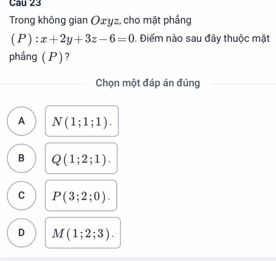 Cau 23
Trong không gian Oxyz, cho mặt phẳng
(P):x+2y+3z-6=0. Điểm nào sau đây thuộc mặt
phẳng (P)?
Chọn một đáp án đúng
A N(1;1;1).
B Q(1;2;1).
C P(3;2;0).
D M(1;2;3).