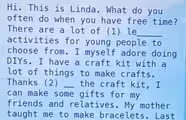 Hi. This is Linda. What do you  often do when you have free time?  There are a lot of (1) le_  activities for young people to  choose from. I myself adore doing  DIYs. I have a craft kit with a  lot of things to make crafts.  Thanks (2) _the craft kit, I  can make some gifts for my  friends and relatives. My mother  taught me to make bracelets. Last