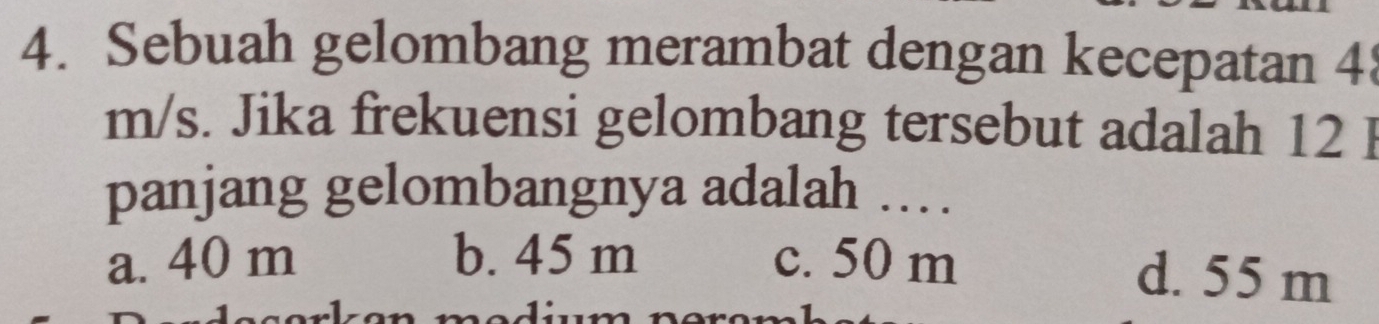 Sebuah gelombang merambat dengan kecepatan 4
m/s. Jika frekuensi gelombang tersebut adalah 12 I
panjang gelombangnya adalah .
a. 40 m b. 45 m c. 50 m d. 55 m