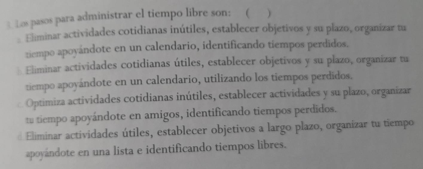 Los pasos para administrar el tiempo libre son: ( )
Eliminar actividades cotidianas inútiles, establecer objetivos y su plazo, organizar tu
tiempo apoyándote en un calendario, identificando tiempos perdidos.
b Eliminar actividades cotidianas útiles, establecer objetivos y su plazo, organizar tu
tiempo apoyándote en un calendario, utilizando los tiempos perdidos.
Optimiza actividades cotidianas inútiles, establecer actividades y su plazo, organizar
tu tiempo apoyándote en amigos, identificando tiempos perdidos.
d Eliminar actividades útiles, establecer objetivos a largo plazo, organizar tu tiempo
apoyándote en una lista e identificando tiempos libres.