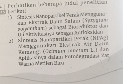 Perhatikan beberapa judul penelitian 
Ts berikut! 
1) Sintesis Nanopartikel Perak Mengguna- 
kan Ekstrak Daun Salam (Syzygium 
polyanthum) sebagai Bioreduktor dan 
Uji Aktivitasnya sebagai Antioksidan 
2) Sintesis Nanopartikel Perak (NPAg) 
Menggunakan Ekstrak Air Daun 
Kemangi (Ocimum sanctum L.) dan 
Aplikasinya dalam Fotodegradasi Zat 
Warna Metilen Biru