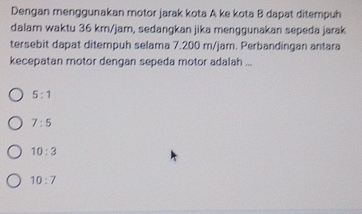 Dengan menggunakan motor jarak kota A ke kota B dapat ditempuh
dalam waktu 36 km/jam, sedangkan jika menggunakan sepeda jarak
tersebit dapat ditempuh selama 7.200 m/jam. Perbandingan antara
kecepatan motor dengan sepeda motor adalah ...
5:1
7:5
10:3
10:7