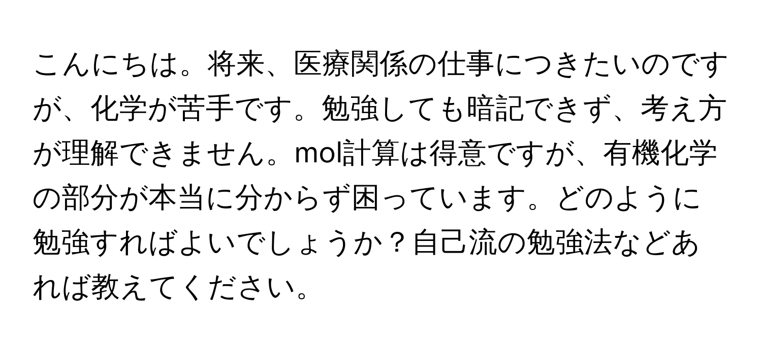 こんにちは。将来、医療関係の仕事につきたいのですが、化学が苦手です。勉強しても暗記できず、考え方が理解できません。mol計算は得意ですが、有機化学の部分が本当に分からず困っています。どのように勉強すればよいでしょうか？自己流の勉強法などあれば教えてください。