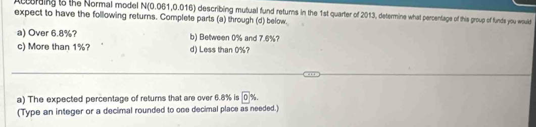 A ccording to the Normal model N(0.061,0.016) describing mutual fund returns in the 1st quarter of 2013, determine what percentage of this group of funds you would 
expect to have the following returns. Complete parts (a) through (d) below. 
a) Over 6.8%? b) Between 0% and 7.6%? 
c) More than 1%? d) Less than 0%? 
a) The expected percentage of returns that are over 6.8% is 0%
(Type an integer or a decimal rounded to one decimal place as needed.)