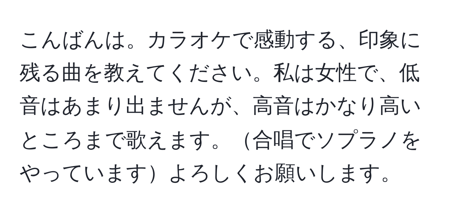 こんばんは。カラオケで感動する、印象に残る曲を教えてください。私は女性で、低音はあまり出ませんが、高音はかなり高いところまで歌えます。合唱でソプラノをやっていますよろしくお願いします。