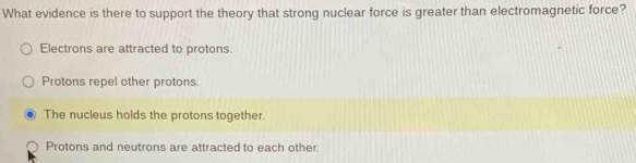 What evidence is there to support the theory that strong nuclear force is greater than electromagnetic force?
Electrons are attracted to protons.
Protons repel other protons.
The nucleus holds the protons together.
Protons and neutrons are attracted to each other.