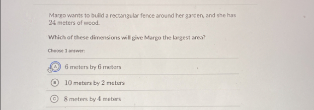 Margo wants to build a rectangular fence around her garden, and she has
24 meters of wood.
Which of these dimensions will give Margo the largest area?
Choose 1 answer:
A 6 meters by 6 meters
10 meters by 2 meters
8 meters by 4 meters