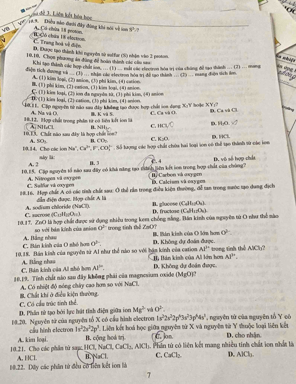 Kim loại
Phủ đề 3. Liên kết hóa học
Vir  0.9. Điều nào dưới đây đúng khi nói về ion S^2 ?
A. Có chứa 18 proton.
VB B. Có chứa 18 electron,
C. Trung hoà về điện.
D. Được tạo thành khi nguyên tử sulfur (S) nhận vào 2 proton.
oa nhiệt
10.10. Chọn phương án đủng đề hoàn thành các câu sau:
Khi tạo thành các hợp chất ion, ... (1) ... mất các electron hóa trị của chúng đề tạo thành ... (2) ... mang án ứng  1
điện tích dương và ... (3) ... nhận các electron hóa trị đề tạo thành ... (2) ... mang điện tích âm. whong
A. (1) kim loại, (2) anion, (3) phi kim, (4) cation.
B. (1) phi kim, (2) cation, (3) kim loại, (4) anion.
C. (1) kim loại, (2) ion đa nguyên tử, (3) phi kim, (4) anion
D. (1) kim loại, (2) cation, (3) phi kim, (4) anion.
10.11. Cặp nguyên tử nào sau đây không tạo được hợp chất ion dạng X_2Y hoặc XY_2?
A. Na và O. B. K và S. C. Ca và O. D. Ca và Cl.
trưởng
10.12. Hợp chất trong phân tử có liên kết ion là
A. NH_4Cl. B. NH3
C. HC
D. H_2O.
10.13. Chất nào sau đây là hợp chất lon?
A. SO_2. B. CO_2. D. HCl.
C. K_2O.
10.14. Cho các ion Na^+,Ca^(2+) , F , CO_3^((2-). Số lượng các hợp chất chứa hai loại ion có thể tạo thành từ các ion
này là:
A. 2 B. 3 C. 4 D. vô số hợp chất
10.15. Cặp nguyên tố nào sau đây có khả năng tạo thành liên kết ion trong hợp chất của chúng?
A. Nitrogen và oxygen B Carbon và oxygen
C. Sulfur và oxygen D. Calcium và oxygen
10.16. Hợp chất A có các tính chất sau: Ở thể rấn trong điều kiện thường, dễ tan trong nước tạo dung dịch
dẫn điện được. Hợp chất A là
A. sodium chloride (NaCl). B. glucose (C_6)H_12O_6).
C. sucrose (C_12H_22O_11). D. fructose (C_6H_12O_6).
10.17. ZnO là hợp chất được sử dụng nhiều trong kem chống nắng. Bán kính của nguyên tử O như thế nào
so với bán kính của anion O^(2-) trong tinh thể ZnO?
A. Bằng nhau B. Bán kính của O lớn hơn O^(2-).
C. Bán kính của O nhỏ hơn O^(2-). D. Không dự đoán được.
10.18. Bán kính của nguyên tử Al như thế nào so với bán kính của cation Al^(3+) trong tinh thể AlCl_3
A. Bằng nhau B. Bán kính của Al lớn hơn Al^(3+).
C. Bán kính của Al nhỏ hơn Al^(3+). D. Không dự đoán được.
10.19. Tính chất nào sau đây không phải của magnesium oxide (MgO)?
A. Có nhiệt độ nóng chảy cao hơn so với NaCl.
B. Chất khí ở điều kiện thường.
C. Có cấu trúc tinh thể.
D. Phân tử tạo bởi lực hút tĩnh điện giữa ion Mg^(2-) và O^(2-).
10.20. Nguyên tử của nguyên tố X có cấu hình electron 1s^22s^22p^63s^23p^64s^1 , nguyên tử của nguyên tố Y có
cấu hình electron 1s^22s^22p^5. Liên kết hoá học giữa nguyên tử X và nguyên tử Y thuộc loại liên kết
A. kim loại. B. cộng hoá trị. C. jon.
D. cho nhận.
10.21. Cho các phân tử sau: HCl, NaCl, CaCl_2,AlCl_3. Phân tử có liên kết mang nhiều tính chất ion nhất là
A. HCl. B. NaCl. C. CaCl_2. D. AlCl_3.
10.22. Dãy các phân tử đều có liên kết ion là
7