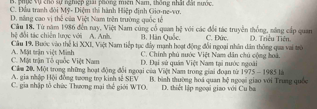 B. phục vụ chỗ sự nghiệp giải phòng miên Nam, thông nhất đất nước.
C. Đấu tranh đòi Mỹ- Diệm thi hành Hiệp định Giơ-ne-vơ.
D. nâng cao vị thế của Việt Nam trên trường quốc tế
Câu 18. Từ năm 1986 đến nay, Việt Nam củng cố quan hệ với các đối tác truyền thống, nâng cấp quan
hệ đối tác chiến lược với A. Anh. B. Hàn Quốc. C. Đức. D. Triều Tiên.
Câu 19. Bước vào thế kỉ XXI, Việt Nam tiếp tục đầy mạnh hoạt động đối ngoại nhân dân thông qua vai trò
A. Mặt trận việt Minh C. Chính phủ nước Việt Nam dân chủ cộng hoà.
C. Mặt trận Tổ quốc Việt Nam D. Đại sứ quán Việt Nam tại nước ngoài
Câu 20. Một trong những hoạt động đối ngoại của Việt Nam trong giai đoạn từ 1975-1985 là
A. gia nhập Hội đồng tương trợ kinh tế SEV B. bình thường hoá quan hệ ngoại giao với Trung quốc
C. gia nhập tổ chức Thương mại thế giới WTO. D. thiết lập ngoại giao với Cu ba