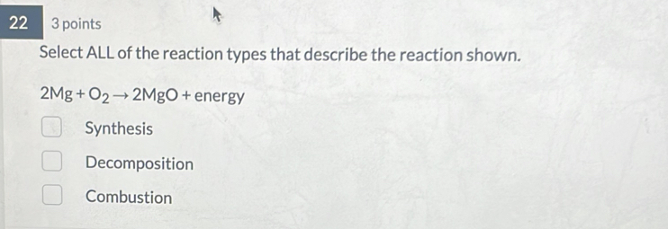 22 3 points
Select ALL of the reaction types that describe the reaction shown.
2Mg+O_2to 2MgO+energy
Synthesis
Decomposition
Combustion