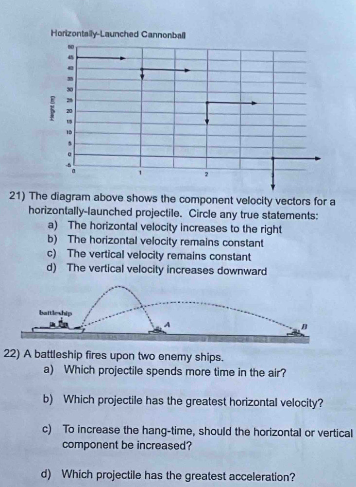 The diagram above shows the component velocity vectors for a
horizontally-launched projectile. Circle any true statements:
a) The horizontal velocity increases to the right
b) The horizontal velocity remains constant
c) The vertical velocity remains constant
d) The vertical velocity increases downward
22) A battleship fires upon two enemy ships.
a) Which projectile spends more time in the air?
b) Which projectile has the greatest horizontal velocity?
c) To increase the hang-time, should the horizontal or vertical
component be increased?
d) Which projectile has the greatest acceleration?