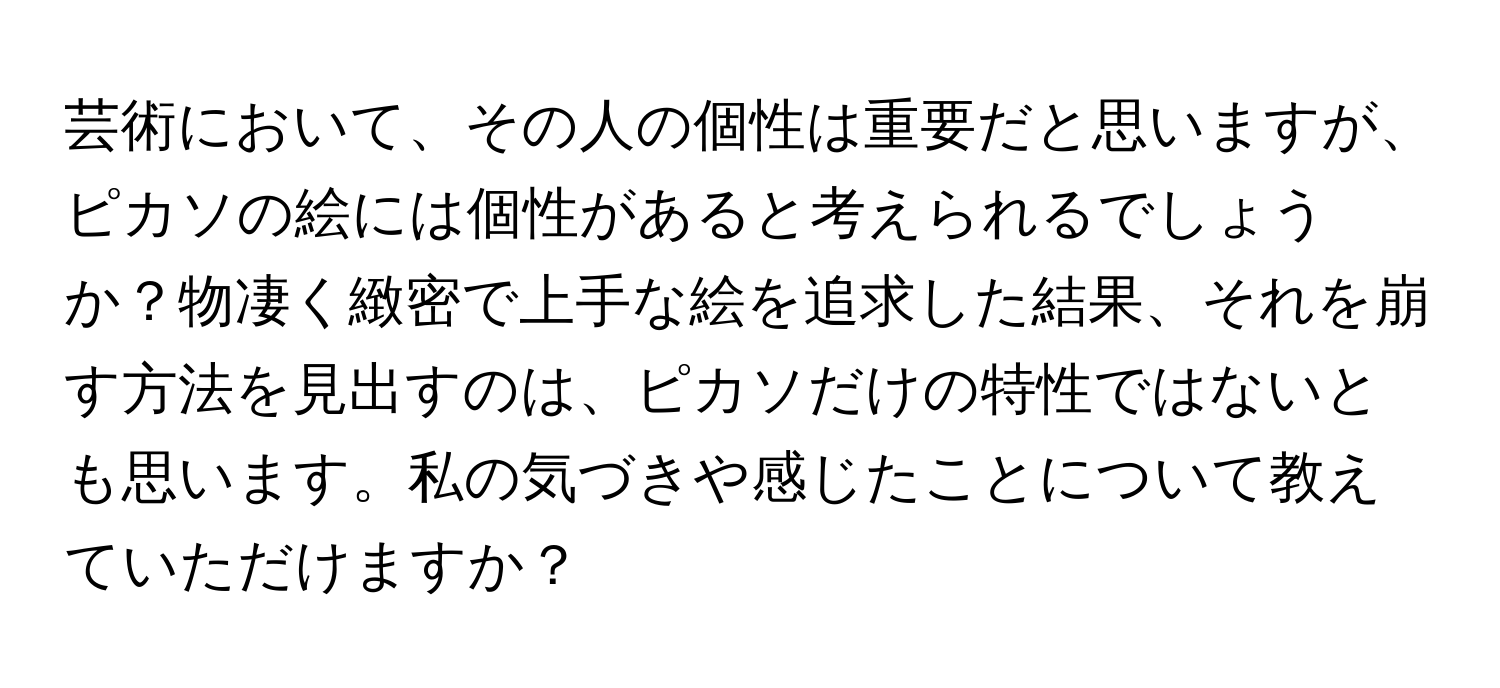 芸術において、その人の個性は重要だと思いますが、ピカソの絵には個性があると考えられるでしょうか？物凄く緻密で上手な絵を追求した結果、それを崩す方法を見出すのは、ピカソだけの特性ではないとも思います。私の気づきや感じたことについて教えていただけますか？