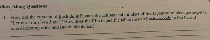 ollow-Along Questions: 
1. How did the concept of bushido influence the actions and mindset of the Japanese soldiers portrayed in 
"Letters From Iwo Jima"? How does the film depict the adherence to þushido code in the face of 
_ 
overwhelming odds and inevitable defeat? 
_