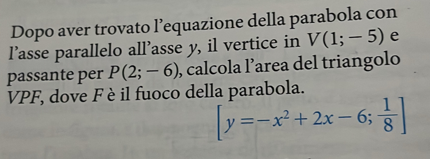 Dopo aver trovato l’equazione della parabola con 
l’asse parallelo all’asse y, il vertice in V(1;-5) e 
passante per P(2;-6) , calcola l’area del triangolo 
VPF, dove F è il fuoco della parabola.
[y=-x^2+2x-6; 1/8 ]