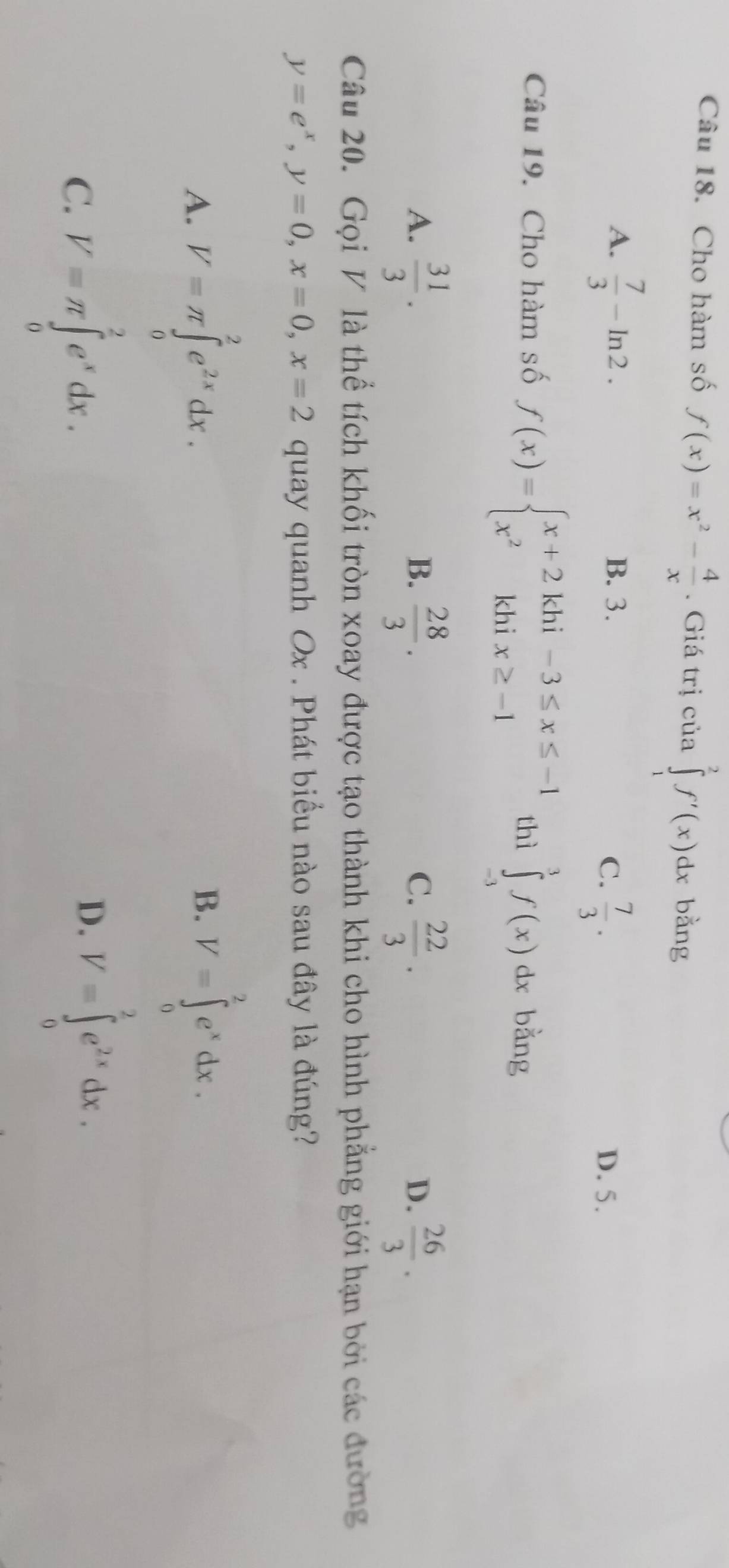 Cho hàm số f(x)=x^2- 4/x . Giá trị của ∈tlimits _1^(2f'(x)dx bàng
A. frac 7)3-ln 2. B. 3.
C.  7/3 . D. 5.
Câu 19. Cho hàm số f(x)=beginarrayl x+2khi-3≤ x≤ -1 x^2khix≥ -1endarray. thì ∈tlimits _(-3)^3f(x)dx bằng
A.  31/3 .  28/3 .  22/3 ·   26/3 . 
B.
C.
D.
Câu 20. Gọi V là thể tích khối tròn xoay được tạo thành khi cho hình phẳng giới hạn bởi các đường
y=e^x, y=0, x=0, x=2 quay quanh Ox. Phát biểu nào sau đây là đúng?
A. V=π ∈tlimits _0^(2e^2x)dx. V=∈tlimits _0^(2e^x)dx. 
B.
C. V=π ∈tlimits _0^(2e^x)dx.
D. V=∈tlimits _0^(2e^2x)dx.