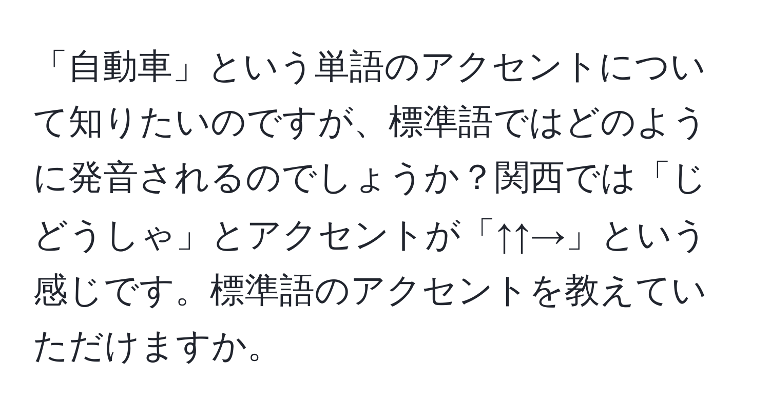 「自動車」という単語のアクセントについて知りたいのですが、標準語ではどのように発音されるのでしょうか？関西では「じどうしゃ」とアクセントが「↑↑→」という感じです。標準語のアクセントを教えていただけますか。