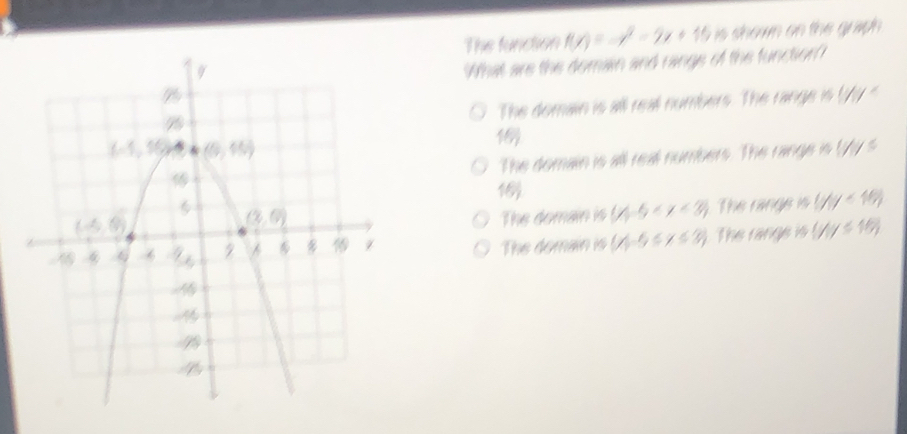 The function f(x)=-x^2-2x+15 is shown on the graph .
What are the domain and range of the function?
The domain is all real numbers. The range is //y^2
16)
The domain is all real numbers. The range is !
The domain is (∠ 5-5 The range is (7,y<1/7)
The domain is (x|-5≤ x≤ 3) The range is (7,y≤ 16)