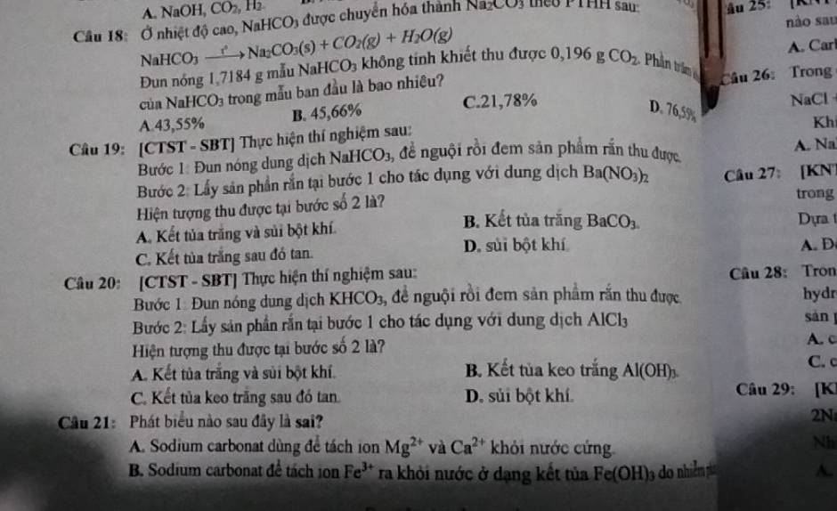 A sqrt(a) OH CO_2,H_2
nào sau
Câu 18: Ở nhiệt độ cao, NaHCO3 được chuyển hóa thành Na_2CO_3 teo PTHH sau  Au 25:  [RN
A. Car
NaHCO_3to NaNa_CO_3(s)+CO_2(g)+H_2O(g) Đun nóng 1,7184 g mẫu 1 NaHCO_3 không tinh khiết thu được 0,196 g CO_2 Phần trần 
của NaHC CO_3 trong mẫu ban đầu là bao nhiêu?
Câu 26: Trong
D.
A.43,55% B. 45,66% C.21,78% NaCl
Câu 19: [CTST - SBT] Thực hiện thí nghiệm sau: 76.5%
Kh
Bước 1: Đun nóng dung dịch NaHCO₃, để nguội rồi đem sản phẩm rắn thu được A. Na
Bước 2: Lấy sản phần rắn tại bước 1 cho tác dụng với dung dịch Ba(NO_3)_2
Hiện tượng thu được tại bước số 2 là?  Câu 27: [KN]
trong
B. Kết tủa trăng BaCO_3.
A. Kết tủa trắng và sủi bột khí Dựa
C. Kết tủa trắng sau đó tan.
D. sủi bột khí A. D
Câu 20: [CTST - SBT] Thực hiện thí nghiệm sau:
Câu 28: Tron
Bước 1 Đun nóng dung dịch KHCO_3 3, đề nguội rồi đem sản phẩm rắn thu được. hydr
Bước 2: Lấy sản phần rắn tại bước 1 cho tác dụng với dung dịch AlCl_3
sàn 
A. c
Hiện tượng thu được tại bước số 2 là? C. c
A. Kết tủa trắng và sủi bột khí. B. Kết tủa keo trắng Al(OH)_3
C. Kết tủa keo trăng sau đó tan D. sủi bột khí. Câu 29: [K
Cầu 21: Phát biểu nào sau đây là sai?
2N
A. Sodium carbonat dùng để tách ion Mg^(2+) và Ca^(2+) khỏi nước cứng
Nh
B. Sodium carbonat để tách ion Fe^(3+) ra khỏi nước ở dạng kết tủa Fe(OH) đo nhiễm p A.