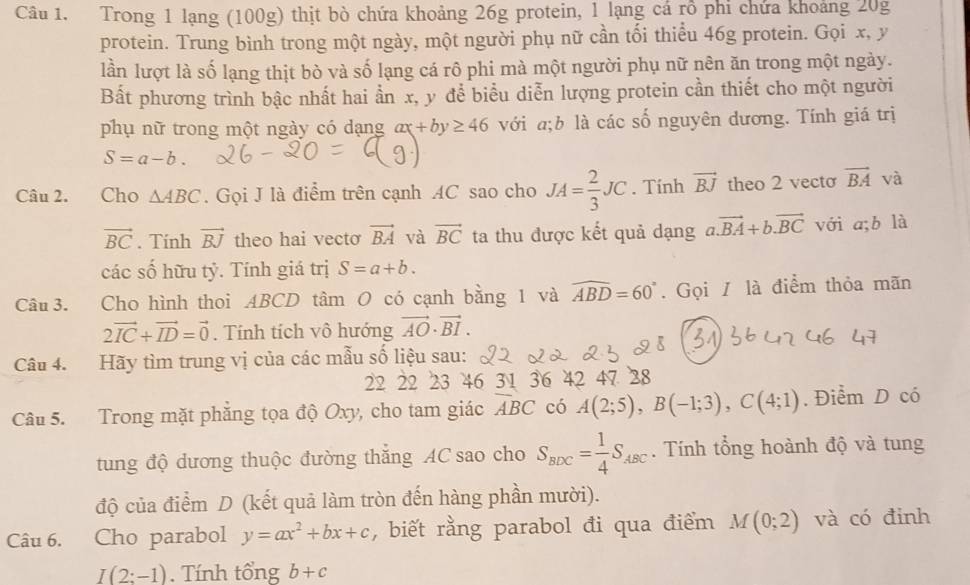 Trong 1 lạng (100g) thịt bò chứa khoảng 26g protein, 1 lạng cá rỗ phi chứa khoảng 20g
protein. Trung bình trong một ngày, một người phụ nữ cần tối thiểu 46g protein. Gọi x, y
lần lượt là số lạng thịt bò và số lạng cá rô phi mà một người phụ nữ nên ăn trong một ngày.
Bất phương trình bậc nhất hai ần x, y để biểu diễn lượng protein cần thiết cho một người
phụ nữ trong một ngày có dạng ax+by≥ 46 với a;b là các số nguyên dương. Tính giá trị
S=a-b.
Câu 2. Cho △ ABC. Gọi J là điểm trên cạnh AC sao cho JA= 2/3 JC. Tính vector BJ theo 2 vecto vector BA và
vector BC. Tính vector BJ theo hai vecto vector BA và vector BC ta thu được kết quả dạng a.vector BA+b.vector BC với a;b là
các số hữu tỷ. Tính giá trị S=a+b.
Câu 3. Cho hình thoi ABCD tâm O có cạnh bằng 1 và widehat ABD=60°. Gọi / là điểm thỏa mãn
2vector IC+vector ID=vector 0. Tính tích vô hướng vector AO· vector BI.
Câu 4. Hãy tìm trung vị của các mẫu số liệu sau:
22 22 23 46 31 36 42 47 28
Câu 5. Trong mặt phẳng tọa độ Oxy, cho tam giác ABC có A(2;5),B(-1;3),C(4;1). Điểm D có
tung độ dương thuộc đường thăng AC sao cho S_BDC= 1/4 S_ABC. Tính tổng hoành độ và tung
độ của điểm D (kết quả làm tròn đến hàng phần mười).
Câu 6. Cho parabol y=ax^2+bx+c , biết rằng parabol đi qua điểm M(0;2) và có đinh
I(2:-1). Tính tổng b+c