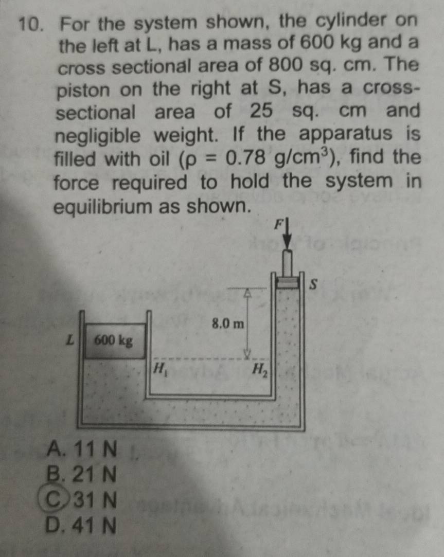 For the system shown, the cylinder on
the left at L, has a mass of 600 kg and a
cross sectional area of 800 sq. cm. The
piston on the right at S, has a cross-
sectional area of 25 sq. cm and
negligible weight. If the apparatus is
filled with oil (rho =0.78g/cm^3) , find the
force required to hold the system in 
equilibrium as shown.
A. 11 N
B. 21 N
C 31 N
D. 41 N