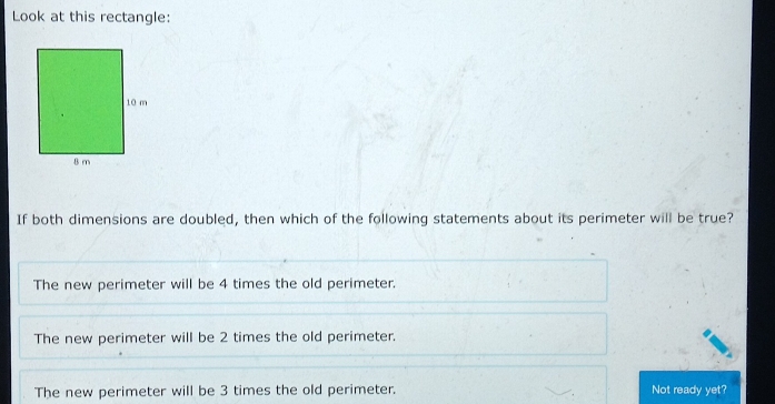 Look at this rectangle:
If both dimensions are doubled, then which of the following statements about its perimeter will be true?
The new perimeter will be 4 times the old perimeter.
The new perimeter will be 2 times the old perimeter.
The new perimeter will be 3 times the old perimeter. Not ready yet?