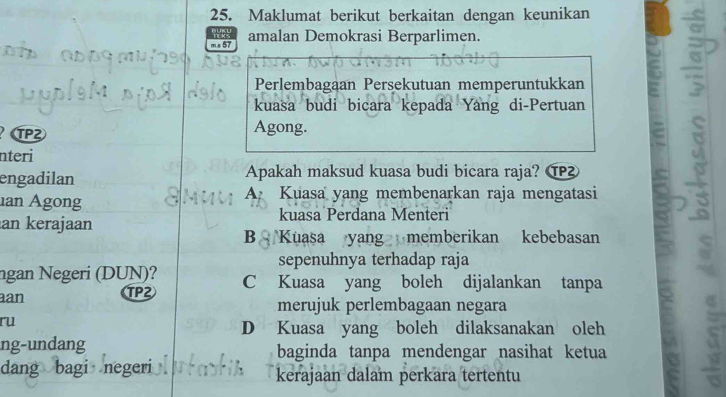 Maklumat berikut berkaitan dengan keunikan
TEK
m.s 57 amalan Demokrasi Berparlimen.
Perlembagaan Persekutuan memperuntukkan
kuasa budi bicara kepada Yang di-Pertuan
TP2
Agong.
nteri
engadilan
Apakah maksud kuasa budi bicara raja? ⑰
ian Agong
A. Kuasa yang membenarkan raja mengatasi
kuasa Perdana Menteri
an kerajaan
B Kuasa yang memberikan kebebasan
sepenuhnya terhadap raja
ngan Negeri (DUN)? C Kuasa yang boleh dijalankan tanpa
aan TP2
merujuk perlembagaan negara
ru
D Kuasa yang boleh dilaksanakan oleh
ng-undang
baginda tanpa mendengar nasihat ketua
dang bagi negeri
kerajaan dalam perkara tertentu
S