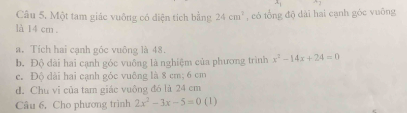 x_1^(x2
Câu 5. Một tam giác vuông có diện tích bằng 24cm^2) , có tổng độ dài hai cạnh góc vuông 
là 14 cm. 
a. Tích hai cạnh góc vuông là 48. 
b. Độ dài hai cạnh góc vuông là nghiệm của phương trình x^2-14x+24=0
c. Độ dài hai cạnh góc vuông là 8 cm; 6 cm
d. Chu vi của tam giác vuông đó là 24 cm
Câu 6. Cho phương trình 2x^2-3x-5=0 (1)