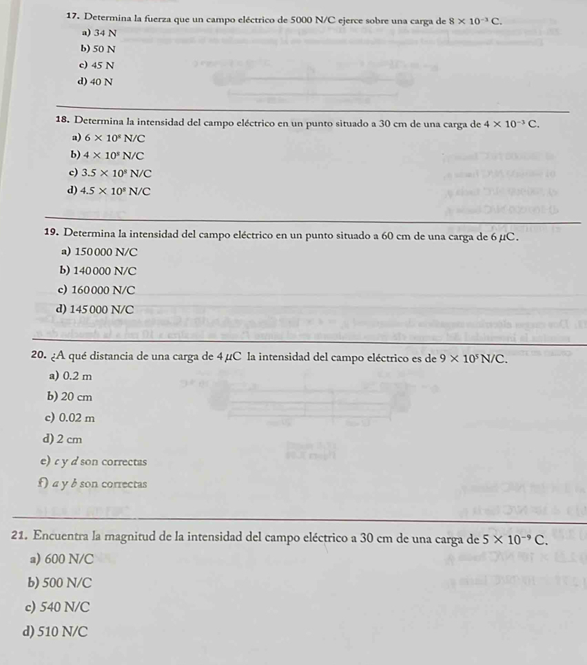 Determina la fuerza que un campo eléctrico de 5000 N/C ejerce sobre una carga de 8* 10^(-3)C.
a) 34 N
b) 50 N
c) 45 N
d) 40 N
18. Determina la intensidad del campo eléctrico en un punto situado a 30 cm de una carga de 4* 10^(-3)C.
a) 6* 10^8N/C
b) 4* 10^8N/C
c) 3.5* 10^8N/C
d) 4.5* 10^8N/C
19. Determina la intensidad del campo eléctrico en un punto situado a 60 cm de una carga de 6 µC.
a) 150 000 N/C
b) 140000 N/C
c) 160000 N/C
d) 145 000 N/C
20. ¿A qué distancia de una carga de 4µC la intensidad del campo eléctrico es de 9* 10^5N/C.
a) 0.2 m
b) 20 cm
c) 0.02 m
d) 2 cm
e) y d son correctas
f a y b son correctas
21. Encuentra la magnitud de la intensidad del campo eléctrico a 30 cm de una carga de 5* 10^(-9)C.
a) 600 N/C
b) 500 N/C
c) 540 N/C
d) 510 N/C