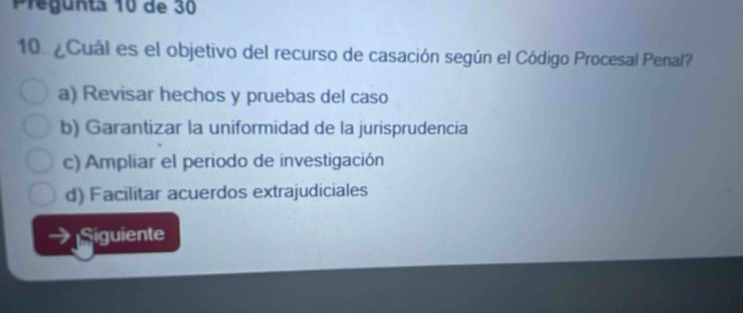 Pregunta 10 de 30
10. ¿Cuál es el objetivo del recurso de casación según el Código Procesal Penal?
a) Revisar hechos y pruebas del caso
b) Garantizar la uniformidad de la jurisprudencia
c) Ampliar el periodo de investigación
d) Facilitar acuerdos extrajudiciales
. Siguiente