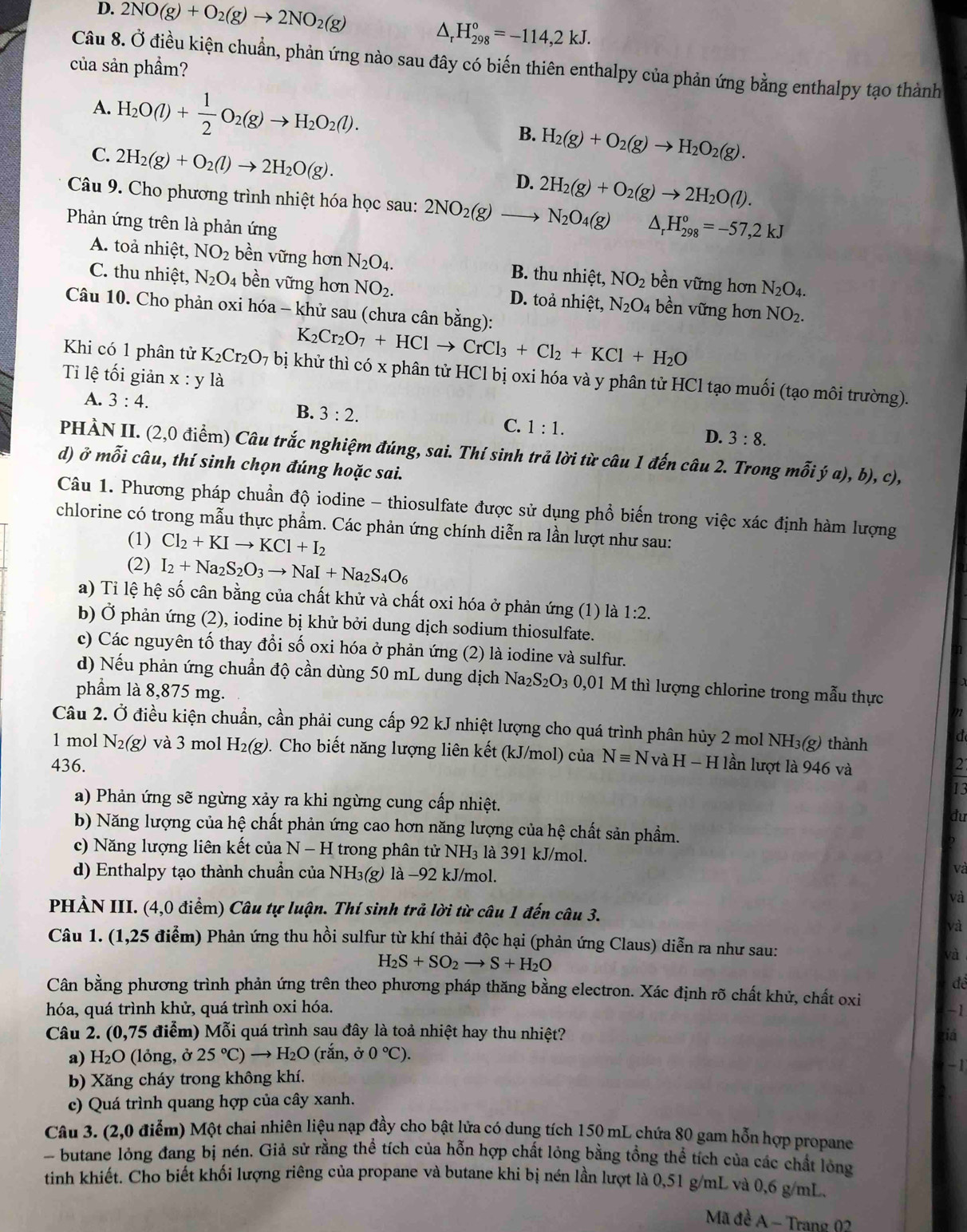 D. 2NO(g)+O_2(g)to 2NO_2(g)
△ _rH_(298)°=-114,2kJ.
Câu 8. Ở điều kiện chuẩn, phản ứng nào sau đây có biến thiên enthalpy của phản ứng bằng enthalpy tạo thành
của sản phầm?
A. H_2O(l)+ 1/2 O_2(g)to H_2O_2(l). H_2(g)+O_2(g)to H_2O_2(g).
B.
C. 2H_2(g)+O_2(l)to 2H_2O(g).
D. 2H_2(g)+O_2(g)to 2H_2O(l).
Câu 9. Cho phương trình nhiệt hóa học sau: 2NO_2(g)to N_2O_4(g) ^ H_(298)^o=-57,2kJ
Phản ứng trên là phản ứng
A. toả nhiệt, NO_2 bền vững hơn N_2O_4. B. thu nhiệt, NO_2 bền vững hơn N_2O_4.
C. thu nhiệt, N_2O_4 bền vững hơn NO_2. D. toả nhiệt, N_2O_4 bền vững hơn NO_2.
Câu 10. Cho phản oxi hóa - khử sau (chưa cân bằng):
K_2Cr_2O_7+HClto CrCl_3+Cl_2+KCl+H_2O
Khi có 1 phân tử K_2Cr_2O_7 bị khử thì có x phân tử HCl bị oxi hóa và y phân tử HCl tạo muối (tạo môi trường).
Ti lệ tối giản x:y là
A. 3:4. B. 3:2. C. 1:1.
D. 3:8.
PHÀN II. (2,0 điểm) Câu trắc nghiệm đúng, sai. Thí sinh trả lời từ câu 1 đến câu 2. Trong mỗi ý a), b), c),
d) ở mỗi câu, thí sinh chọn đúng hoặc sai.
Câu 1. Phương pháp chuẩn độ iodine - thiosulfate được sử dụng phổ biến trong việc xác định hàm lượng
chlorine có trong mẫu thực phẩm. Các phản ứng chính diễn ra lần lượt như sau:
(1) Cl_2+KIto KCl+I_2
(2) I_2+Na_2S_2O_3to NaI+Na_2S_4O_6
a) Tỉ lệ hệ số cân bằng của chất khử và chất oxi hóa ở phản ứng (1) là 1:2.
b) Ở phản ứng (2), iodine bị khử bởi dung dịch sodium thiosulfate.
c) Các nguyên tố thay đổi số oxi hóa ở phản ứng (2) là iodine và sulfur.
d) Nếu phản ứng chuẩn độ cần dùng 50 mL dung dịch Na_2S_2O_3 0,01 M thì lượng chlorine trong mẫu thực
phầm là 8,875 mg.
Câu 2. Ở điều kiện chuẩn, cần phải cung cấp 92 kJ nhiệt lượng cho quá trình phân hủy 2 mol NH₃(g) thành
d
1 mol N_2(g) và 3 mol H₂(g). Cho biết năng lượng liên kết (kJ/mol) của Nequiv NvaH-H I lần lượt là 946 và
436. 2
13
a) Phản ứng sẽ ngừng xảy ra khi ngừng cung cấp nhiệt. đu
b) Năng lượng của hệ chất phản ứng cao hơn năng lượng của hệ chất sản phầm. D
c) Năng lượng liên kết của N - H trong phân tử NH₃ là 391 kJ/mol.
d) Enthalpy tạo thành chuẩn của NH₃(g) là −92 kJ/mol.
và
và
PHÀN III. (4,0 điểm) Câu tự luận. Thí sinh trả lời từ câu 1 đến câu 3.
và
Câu 1. (1,25 điểm) Phản ứng thu hồi sulfur từ khí thải độc hại (phản ứng Claus) diễn ra như sau:
H_2S+SO_2to S+H_2O
và
để
Cân bằng phương trình phản ứng trên theo phương pháp thăng bằng electron. Xác định rõ chất khử, chất oxi
hóa, quá trình khử, quá trình oxi hóa. -1
Câu 2. (0,75 điểm) Mỗi quá trình sau đây là toả nhiệt hay thu nhiệt? ziá
a) H_2O (lỏng, ở 25°C)to H_2O (rắn, dot sigma 0°C).
b) Xăng cháy trong không khí. -1
c) Quá trình quang hợp của cây xanh.
Câu 3. (2,0 điễm) Một chai nhiên liệu nạp đầy cho bật lửa có dung tích 150 mL chứa 80 gam hỗn hợp propane
butane lỏng đang bị nén. Giả sử rằng thể tích của hỗn hợp chất lỏng bằng tổng thể tích của các chất lỏng
tinh khiết. Cho biết khối lượng riêng của propane và butane khi bị nén lần lượt là 0,51 g/mL và 0,6 g/mL.
Mã đè A − Trang 02